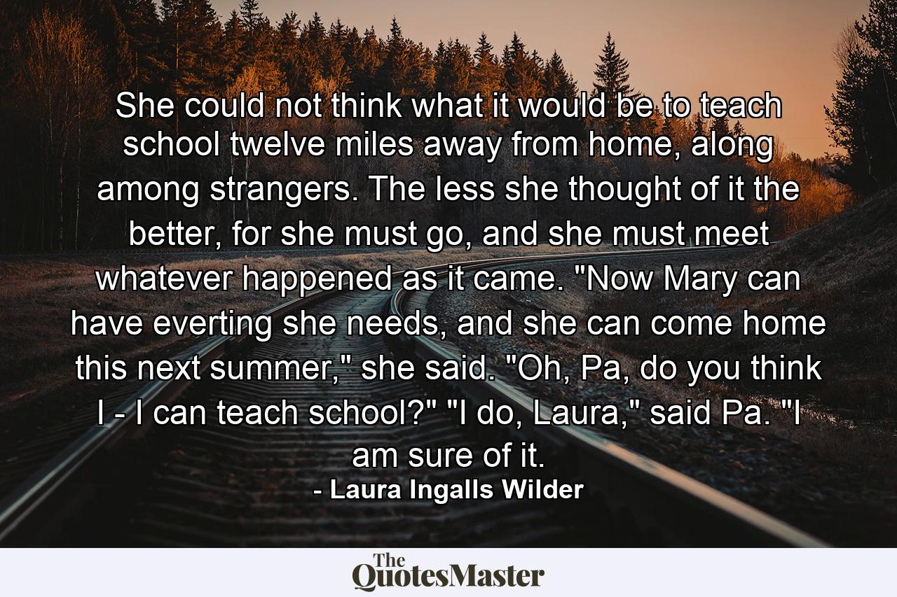 She could not think what it would be to teach school twelve miles away from home, along among strangers. The less she thought of it the better, for she must go, and she must meet whatever happened as it came. 