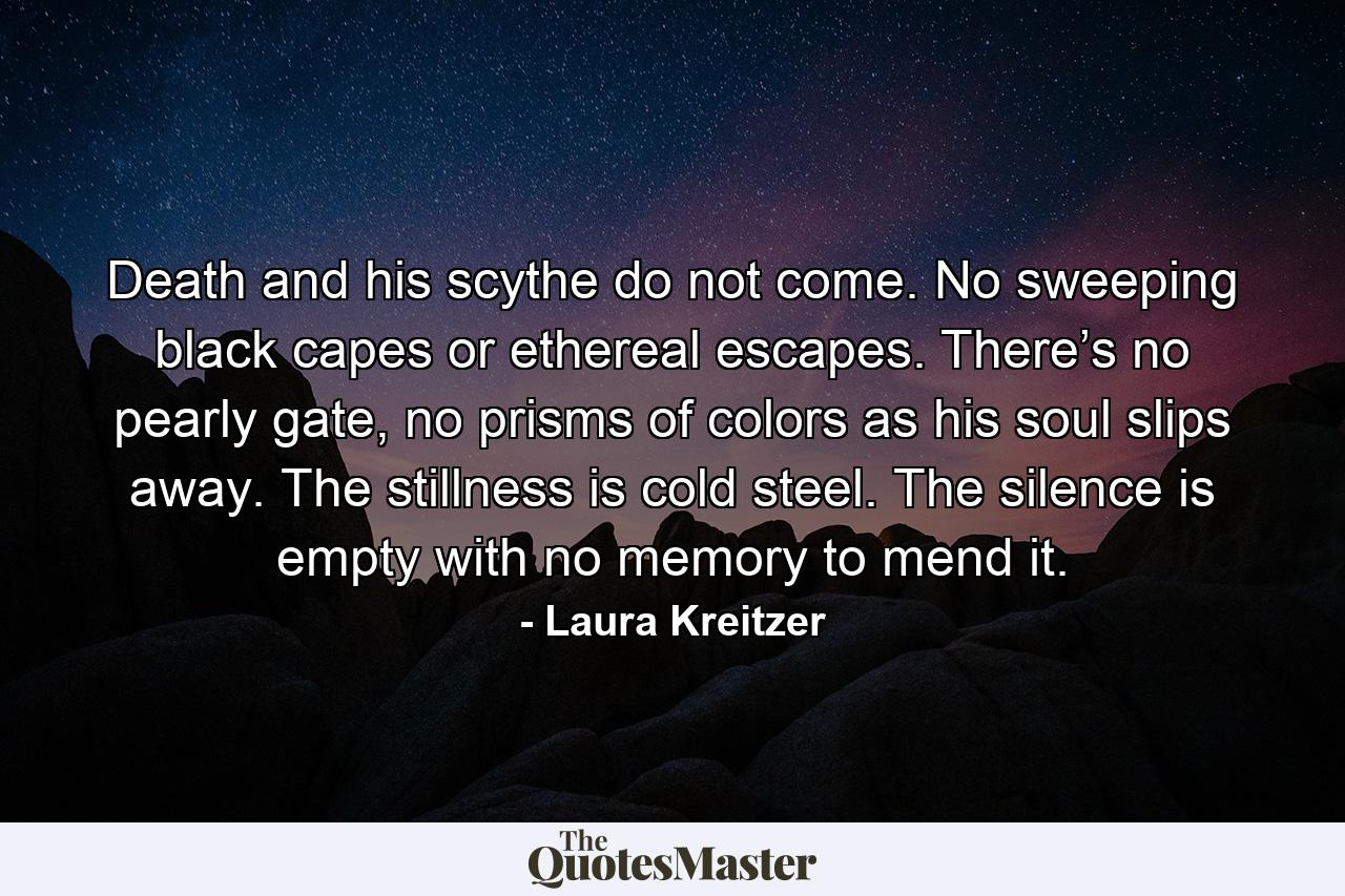 Death and his scythe do not come. No sweeping black capes or ethereal escapes. There’s no pearly gate, no prisms of colors as his soul slips away. The stillness is cold steel. The silence is empty with no memory to mend it. - Quote by Laura Kreitzer