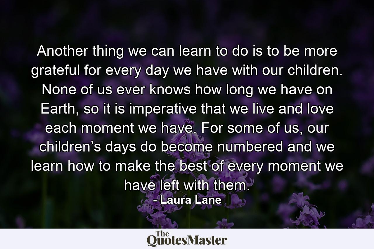 Another thing we can learn to do is to be more grateful for every day we have with our children. None of us ever knows how long we have on Earth, so it is imperative that we live and love each moment we have. For some of us, our children’s days do become numbered and we learn how to make the best of every moment we have left with them. - Quote by Laura Lane