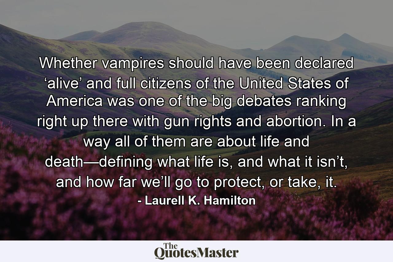 Whether vampires should have been declared ‘alive’ and full citizens of the United States of America was one of the big debates ranking right up there with gun rights and abortion. In a way all of them are about life and death—defining what life is, and what it isn’t, and how far we’ll go to protect, or take, it. - Quote by Laurell K. Hamilton