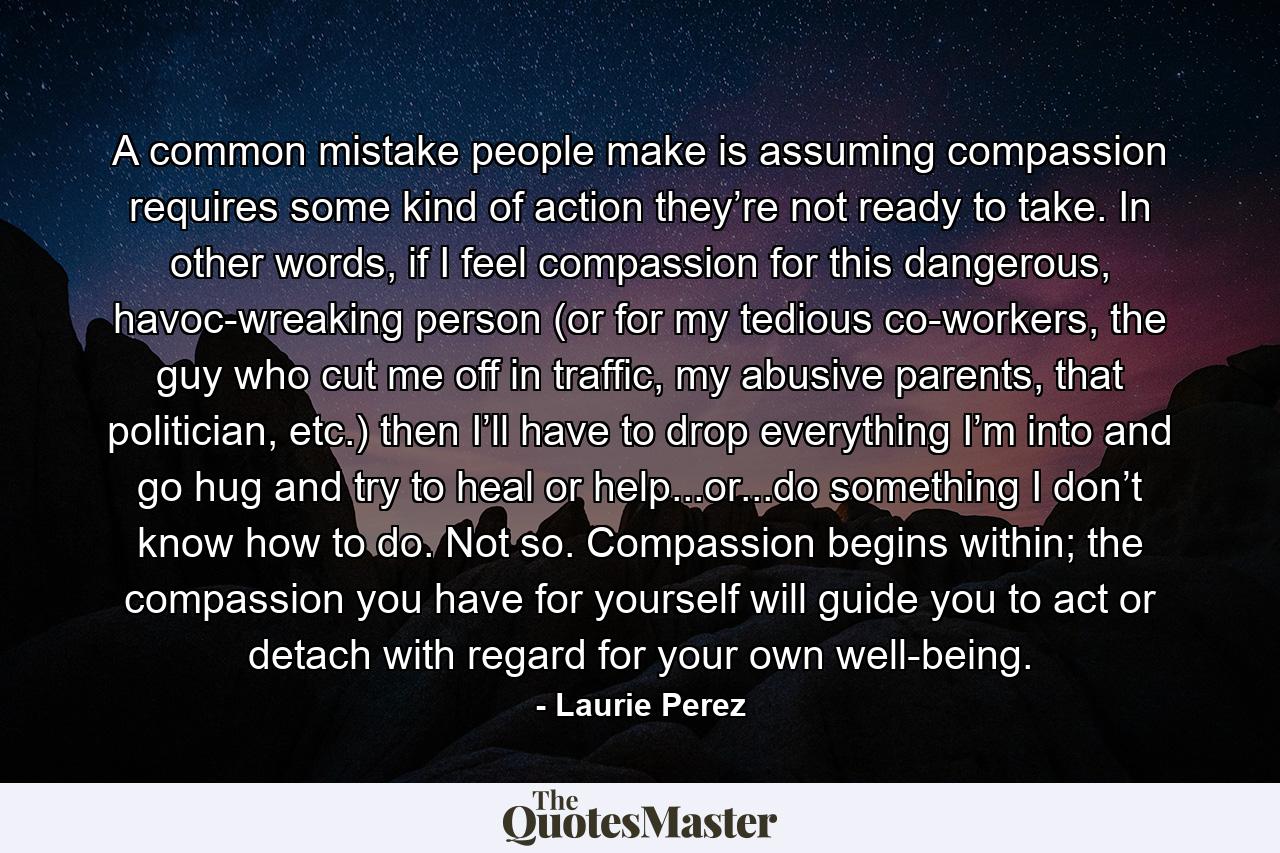 A common mistake people make is assuming compassion requires some kind of action they’re not ready to take. In other words, if I feel compassion for this dangerous, havoc-wreaking person (or for my tedious co-workers, the guy who cut me off in traffic, my abusive parents, that politician, etc.) then I’ll have to drop everything I’m into and go hug and try to heal or help...or...do something I don’t know how to do. Not so. Compassion begins within; the compassion you have for yourself will guide you to act or detach with regard for your own well-being. - Quote by Laurie Perez