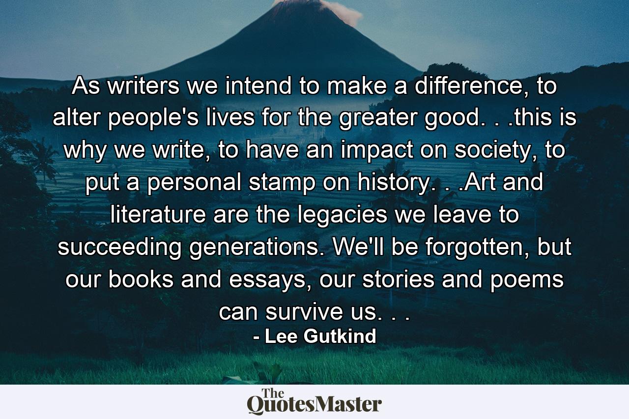 As writers we intend to make a difference, to alter people's lives for the greater good. . .this is why we write, to have an impact on society, to put a personal stamp on history. . .Art and literature are the legacies we leave to succeeding generations. We'll be forgotten, but our books and essays, our stories and poems can survive us. . . - Quote by Lee Gutkind