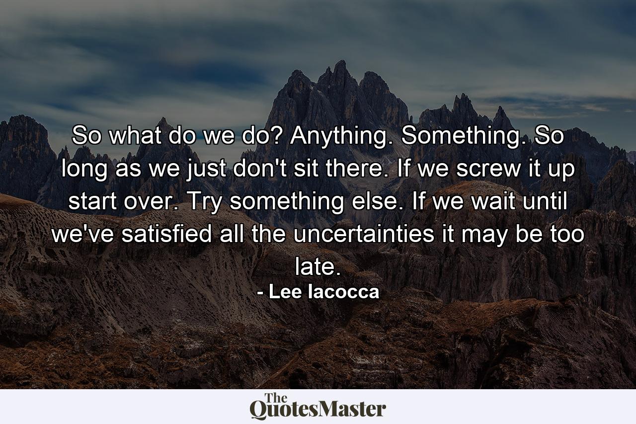 So what do we do? Anything. Something. So long as we just don't sit there. If we screw it up  start over. Try something else. If we wait until we've satisfied all the uncertainties  it may be too late. - Quote by Lee Iacocca