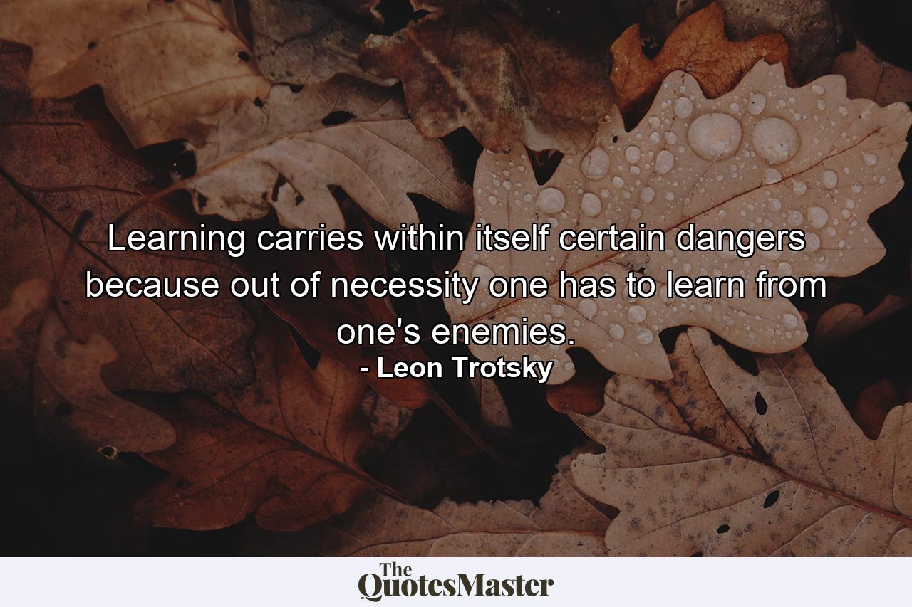 Learning carries within itself certain dangers because out of necessity one has to learn from one's enemies. - Quote by Leon Trotsky