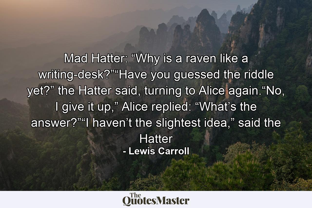 Mad Hatter: “Why is a raven like a writing-desk?”“Have you guessed the riddle yet?” the Hatter said, turning to Alice again.“No, I give it up,” Alice replied: “What’s the answer?”“I haven’t the slightest idea,” said the Hatter - Quote by Lewis Carroll