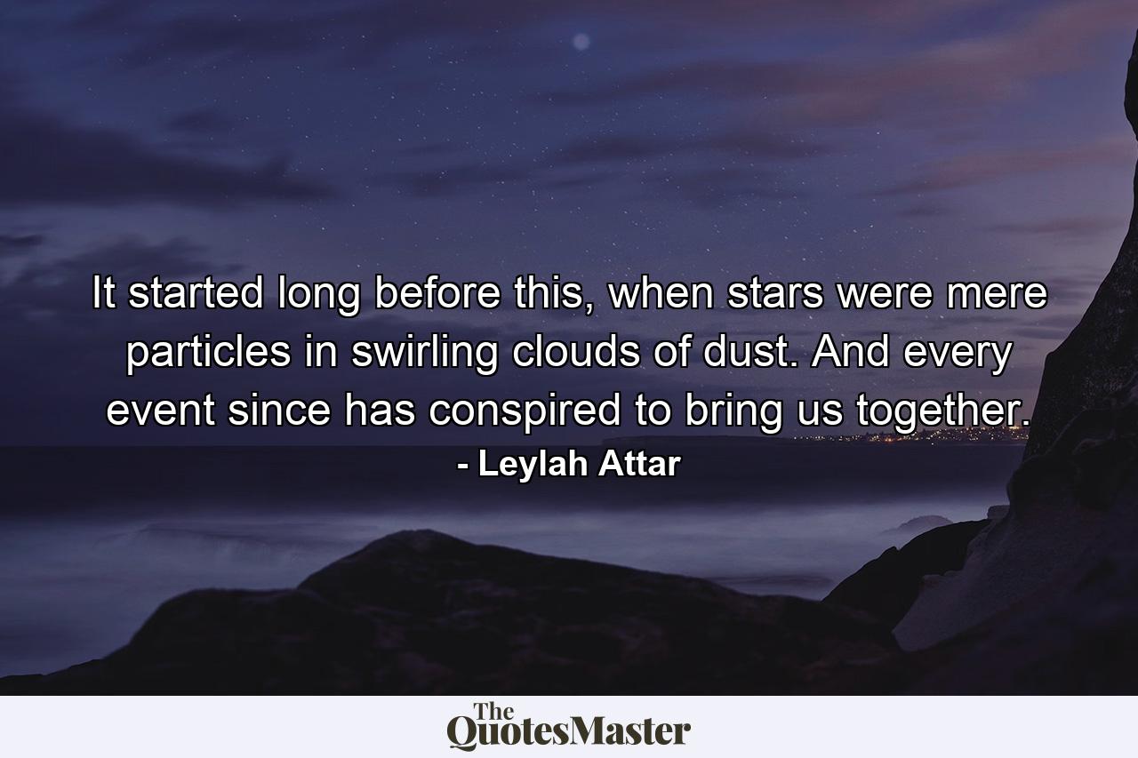 It started long before this, when stars were mere particles in swirling clouds of dust. And every event since has conspired to bring us together. - Quote by Leylah Attar