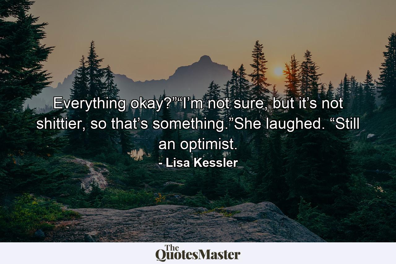 Everything okay?”“I’m not sure, but it’s not shittier, so that’s something.”She laughed. “Still an optimist. - Quote by Lisa Kessler