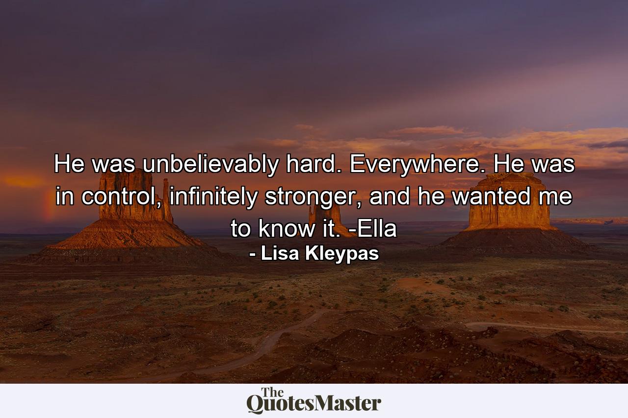 He was unbelievably hard. Everywhere. He was in control, infinitely stronger, and he wanted me to know it. -Ella - Quote by Lisa Kleypas