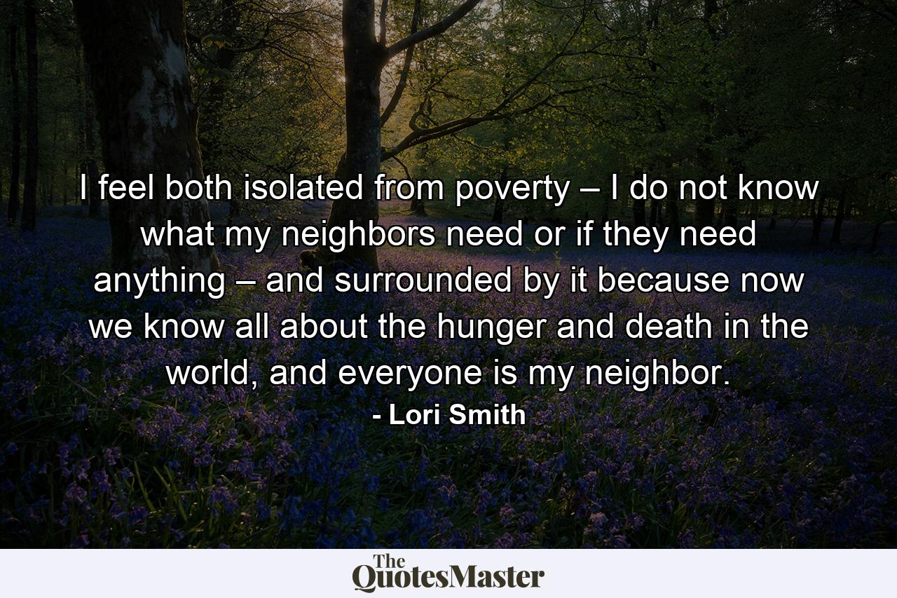 I feel both isolated from poverty – I do not know what my neighbors need or if they need anything – and surrounded by it because now we know all about the hunger and death in the world, and everyone is my neighbor. - Quote by Lori Smith