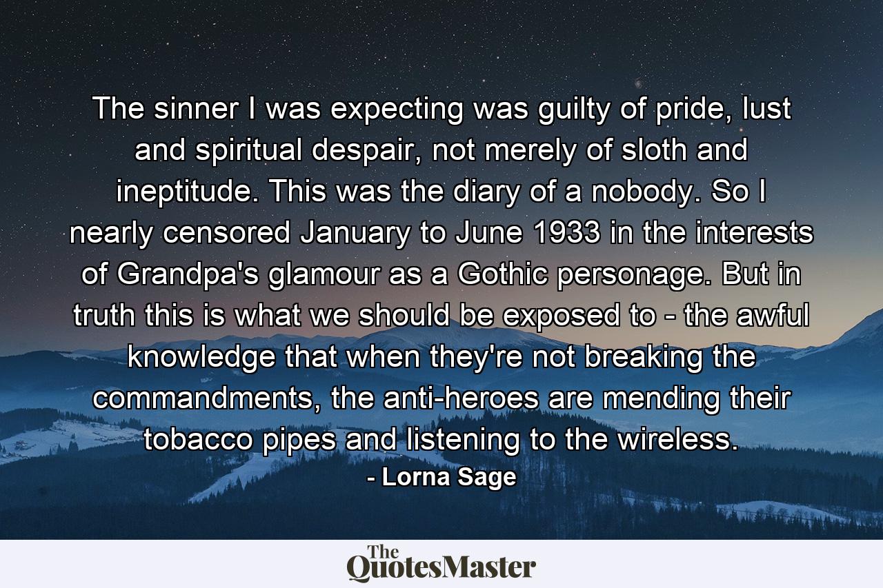 The sinner I was expecting was guilty of pride, lust and spiritual despair, not merely of sloth and ineptitude. This was the diary of a nobody. So I nearly censored January to June 1933 in the interests of Grandpa's glamour as a Gothic personage. But in truth this is what we should be exposed to - the awful knowledge that when they're not breaking the commandments, the anti-heroes are mending their tobacco pipes and listening to the wireless. - Quote by Lorna Sage