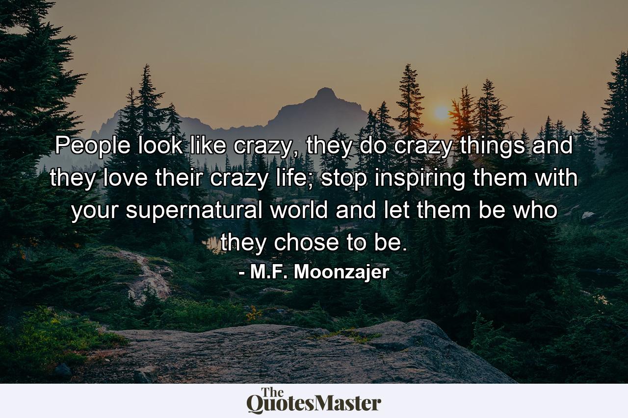 People look like crazy, they do crazy things and they love their crazy life; stop inspiring them with your supernatural world and let them be who they chose to be. - Quote by M.F. Moonzajer