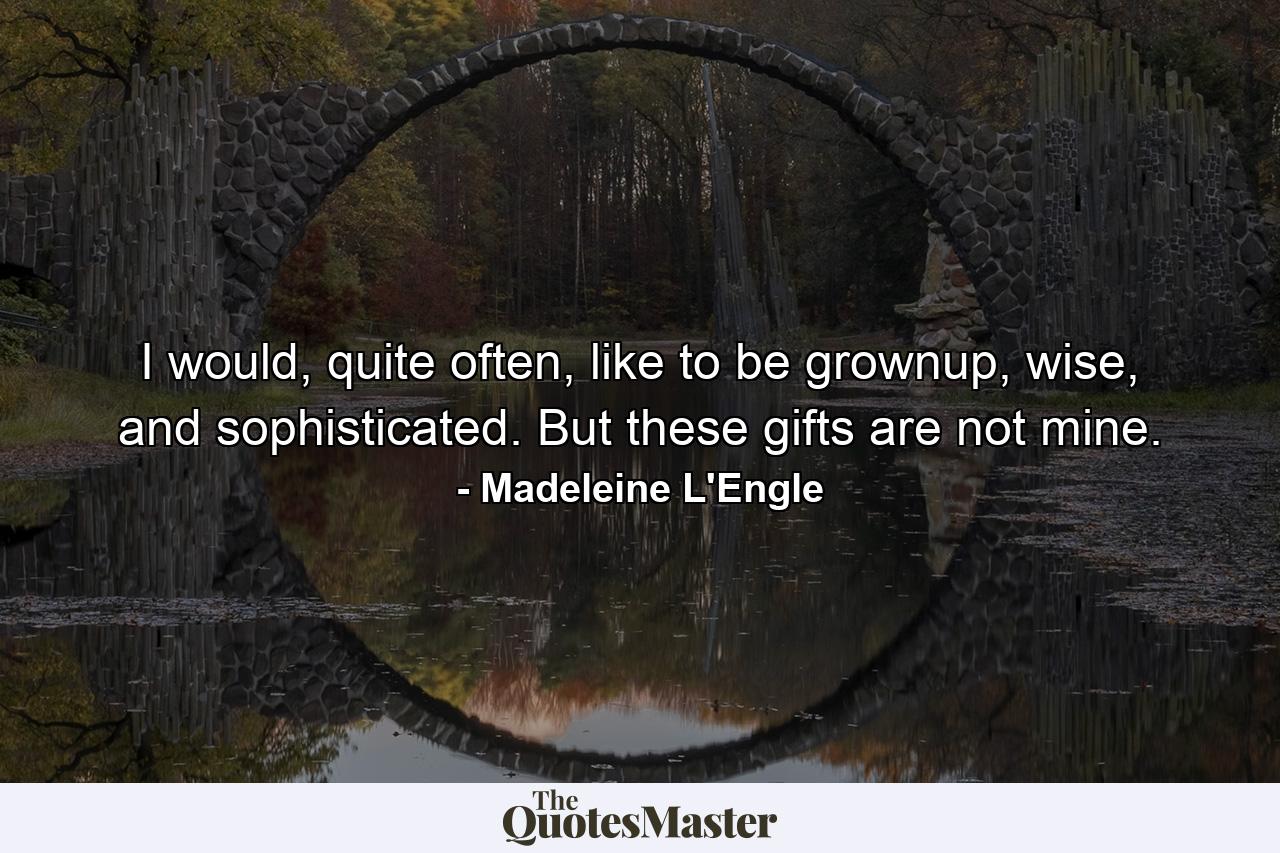 I would, quite often, like to be grownup, wise, and sophisticated. But these gifts are not mine. - Quote by Madeleine L'Engle