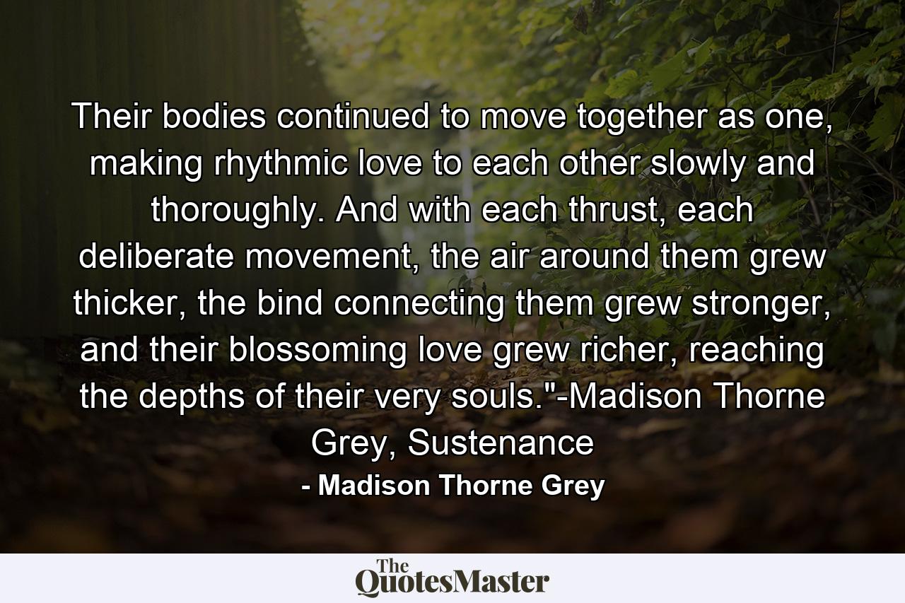 Their bodies continued to move together as one, making rhythmic love to each other slowly and thoroughly. And with each thrust, each deliberate movement, the air around them grew thicker, the bind connecting them grew stronger, and their blossoming love grew richer, reaching the depths of their very souls.