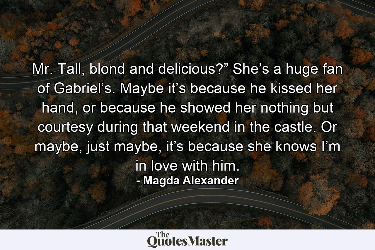 Mr. Tall, blond and delicious?” She’s a huge fan of Gabriel’s. Maybe it’s because he kissed her hand, or because he showed her nothing but courtesy during that weekend in the castle. Or maybe, just maybe, it’s because she knows I’m in love with him. - Quote by Magda Alexander