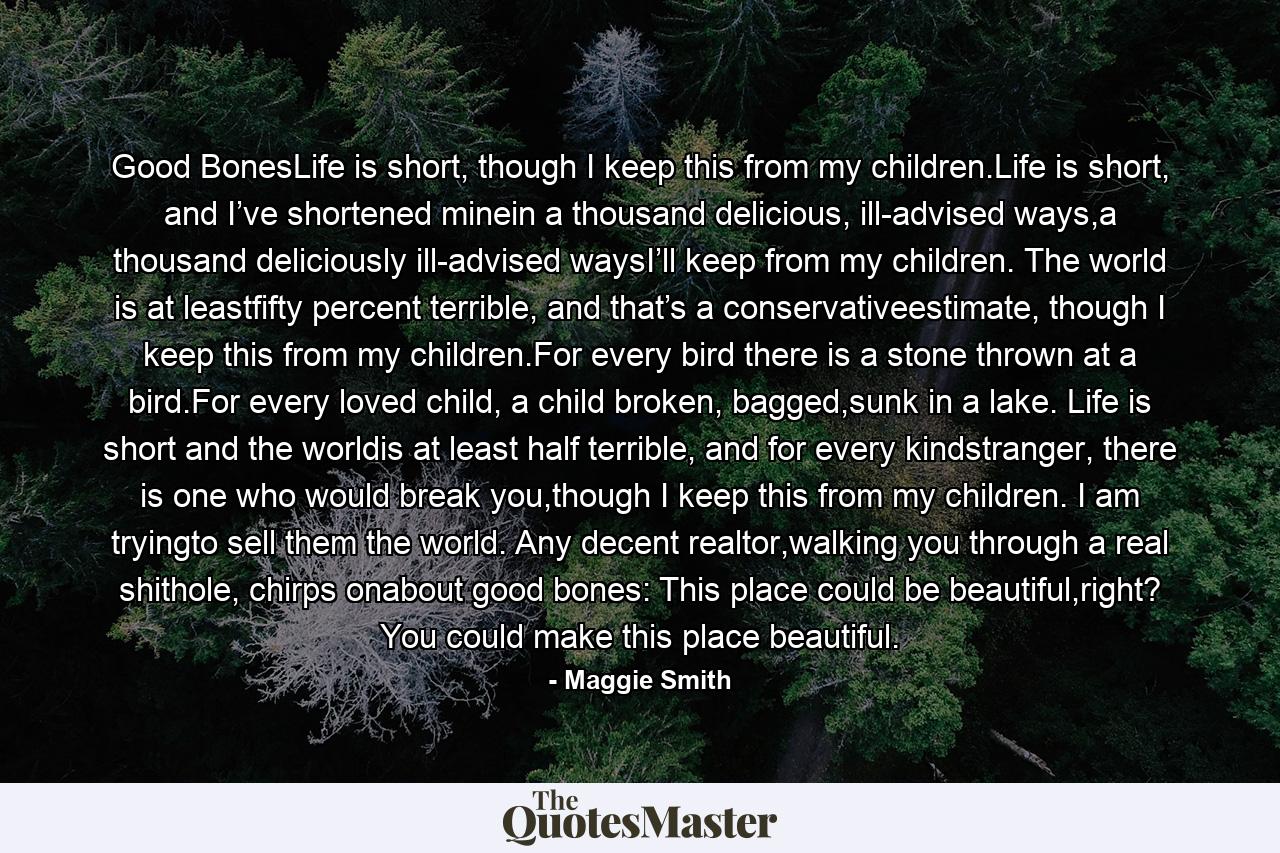 Good BonesLife is short, though I keep this from my children.Life is short, and I’ve shortened minein a thousand delicious, ill-advised ways,a thousand deliciously ill-advised waysI’ll keep from my children. The world is at leastfifty percent terrible, and that’s a conservativeestimate, though I keep this from my children.For every bird there is a stone thrown at a bird.For every loved child, a child broken, bagged,sunk in a lake. Life is short and the worldis at least half terrible, and for every kindstranger, there is one who would break you,though I keep this from my children. I am tryingto sell them the world. Any decent realtor,walking you through a real shithole, chirps onabout good bones: This place could be beautiful,right? You could make this place beautiful. - Quote by Maggie Smith