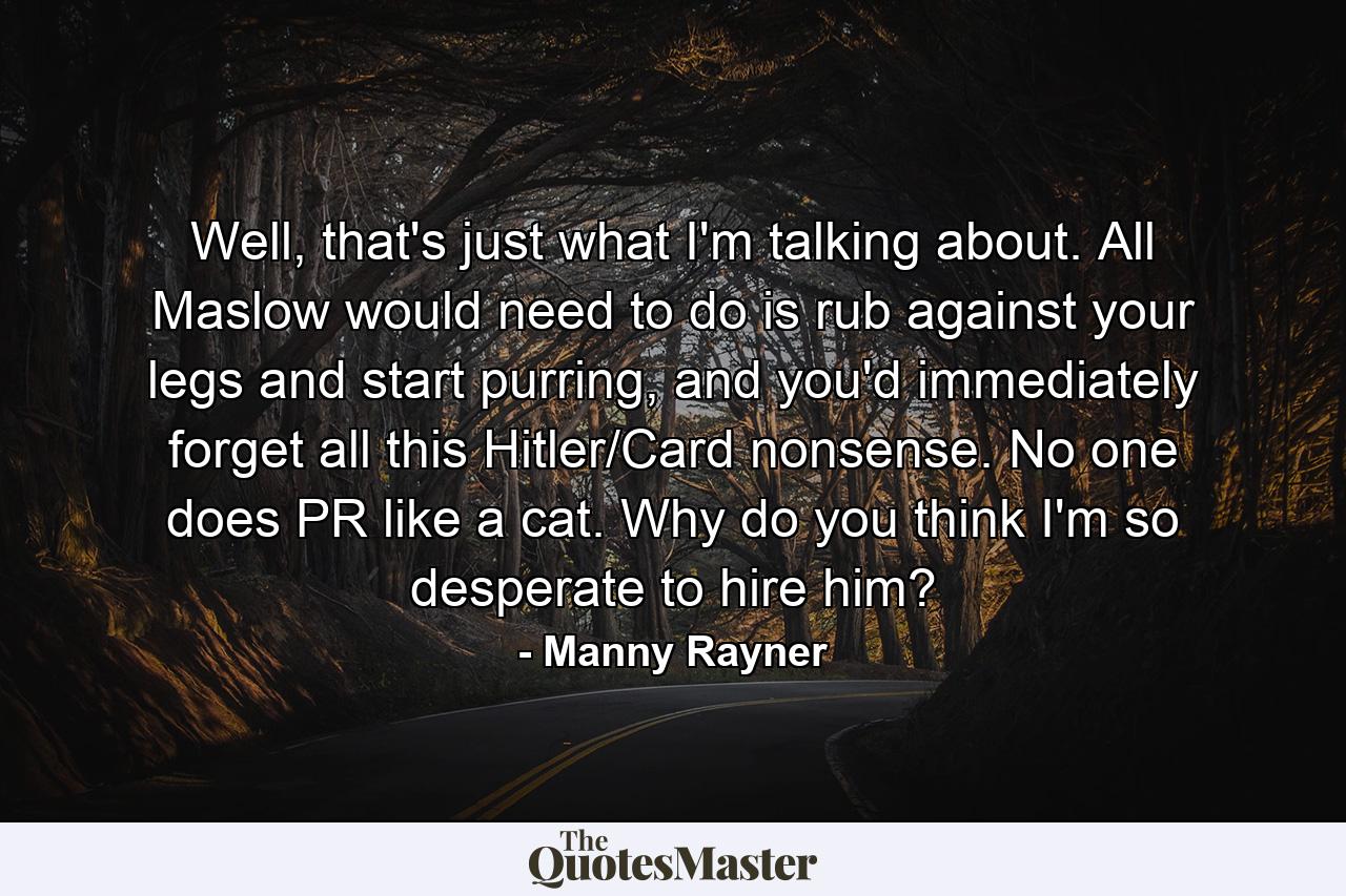 Well, that's just what I'm talking about. All Maslow would need to do is rub against your legs and start purring, and you'd immediately forget all this Hitler/Card nonsense. No one does PR like a cat. Why do you think I'm so desperate to hire him? - Quote by Manny Rayner