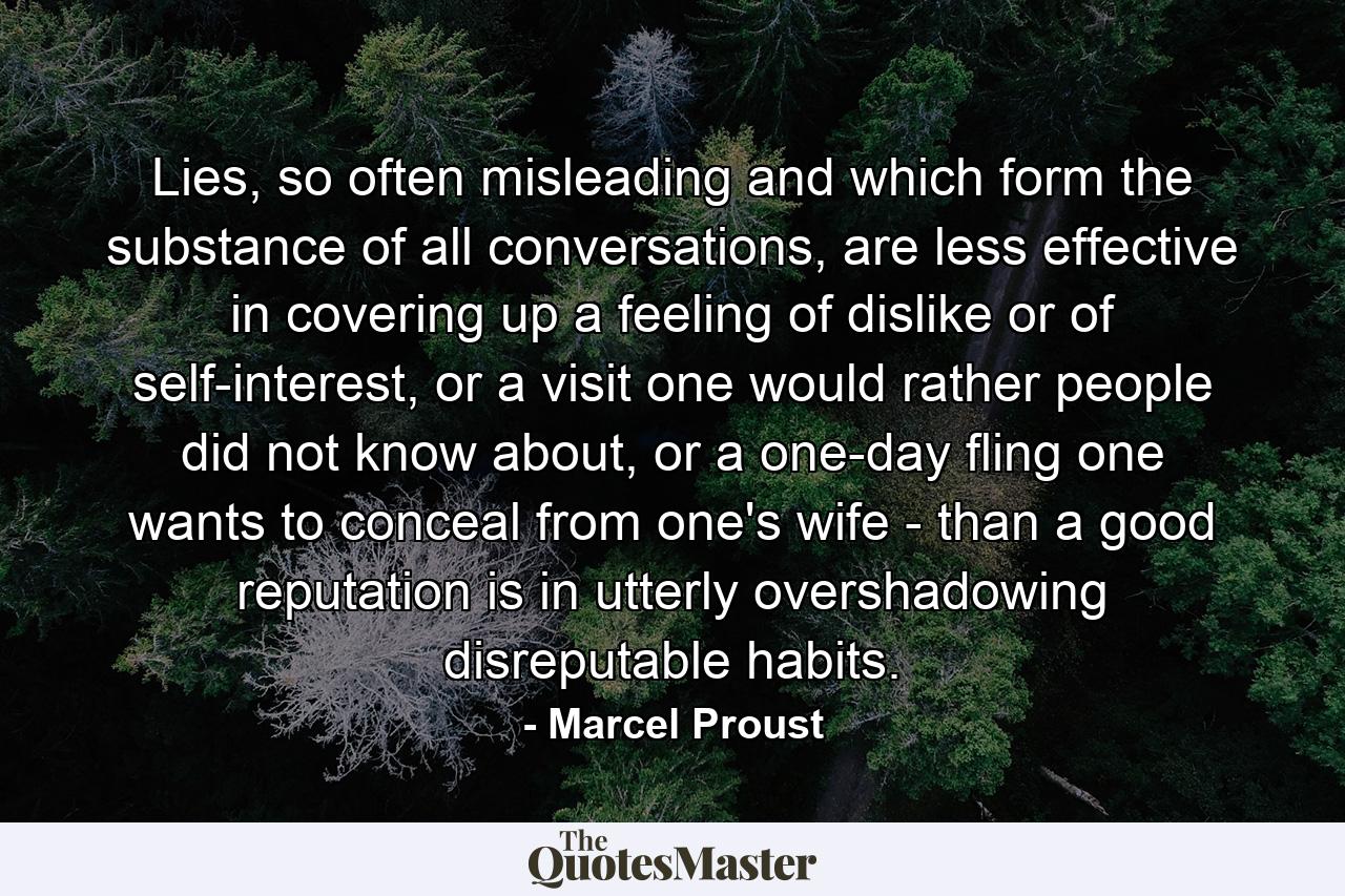 Lies, so often misleading and which form the substance of all conversations, are less effective in covering up a feeling of dislike or of self-interest, or a visit one would rather people did not know about, or a one-day fling one wants to conceal from one's wife - than a good reputation is in utterly overshadowing disreputable habits. - Quote by Marcel Proust