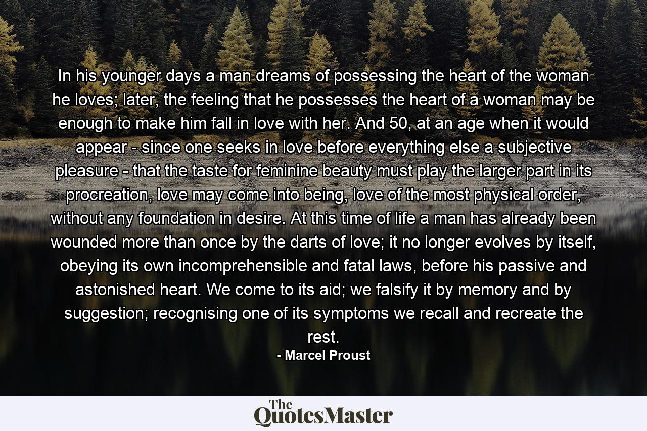 In his younger days a man dreams of possessing the heart of the woman he loves; later, the feeling that he possesses the heart of a woman may be enough to make him fall in love with her. And 50, at an age when it would appear - since one seeks in love before everything else a subjective pleasure - that the taste for feminine beauty must play the larger part in its procreation, love may come into being, love of the most physical order, without any foundation in desire. At this time of life a man has already been wounded more than once by the darts of love; it no longer evolves by itself, obeying its own incomprehensible and fatal laws, before his passive and astonished heart. We come to its aid; we falsify it by memory and by suggestion; recognising one of its symptoms we recall and recreate the rest. - Quote by Marcel Proust