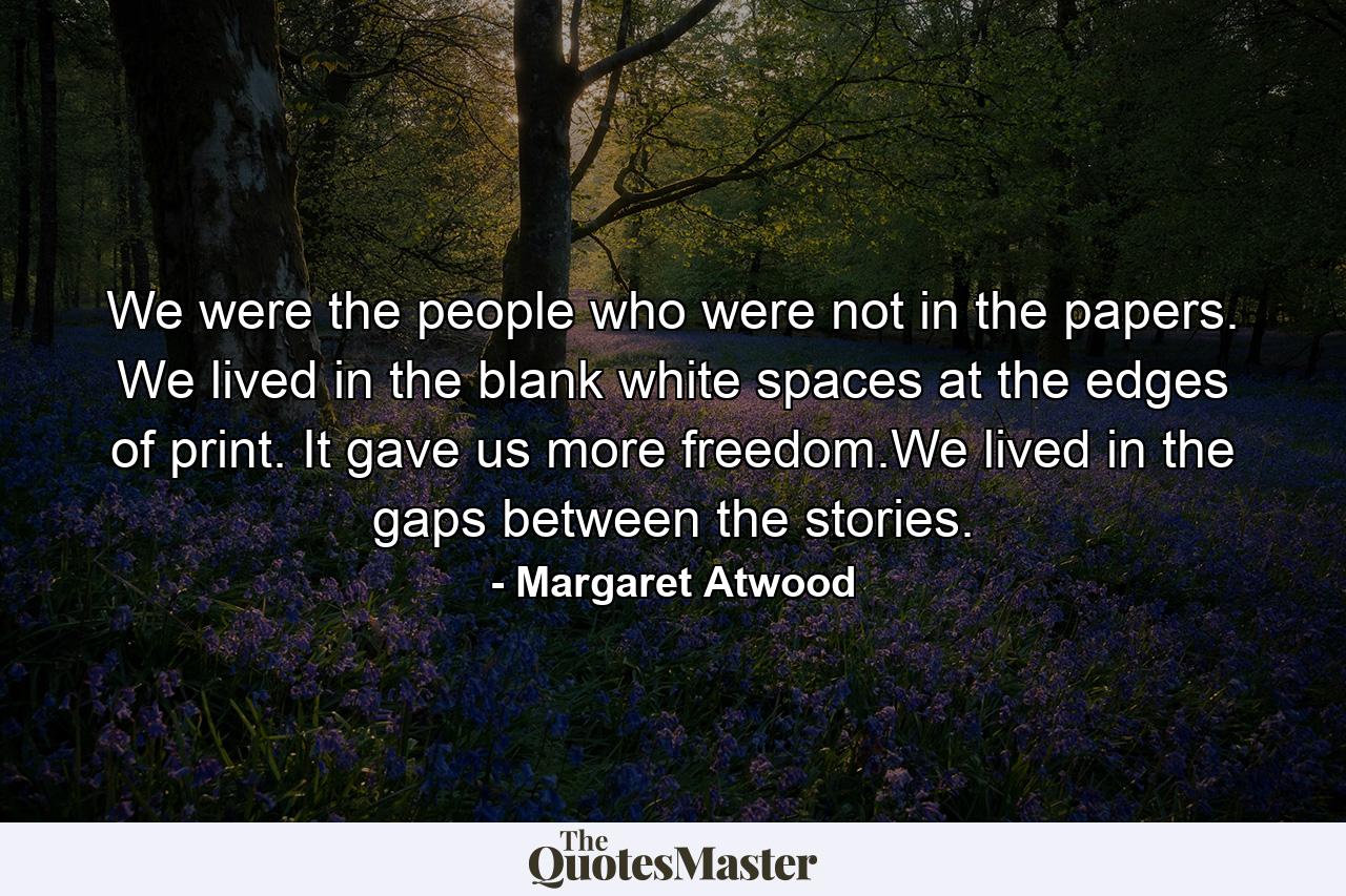 We were the people who were not in the papers. We lived in the blank white spaces at the edges of print. It gave us more freedom.We lived in the gaps between the stories. - Quote by Margaret Atwood