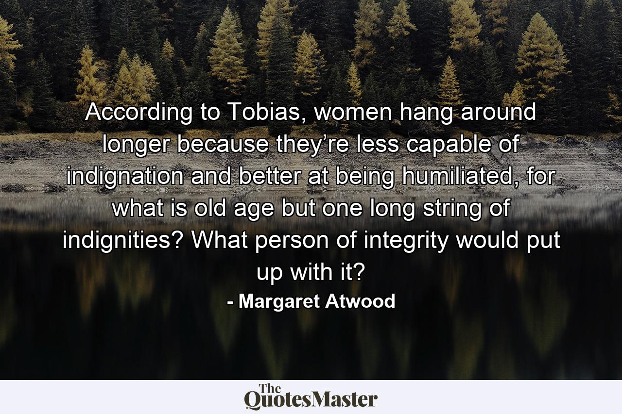 According to Tobias, women hang around longer because they’re less capable of indignation and better at being humiliated, for what is old age but one long string of indignities? What person of integrity would put up with it? - Quote by Margaret Atwood