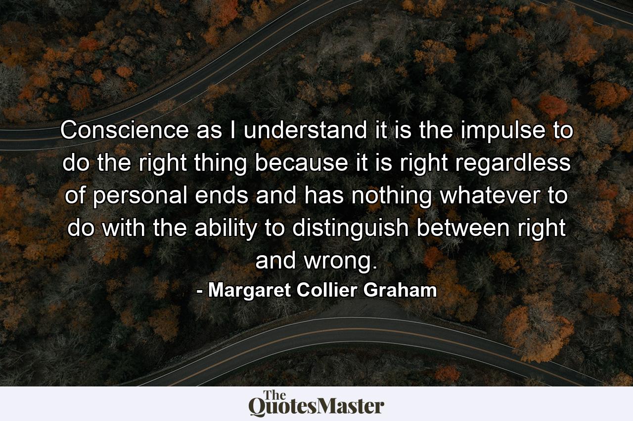 Conscience  as I understand it  is the impulse to do the right thing because it is right  regardless of personal ends  and has nothing whatever to do with the ability to distinguish between right and wrong. - Quote by Margaret Collier Graham