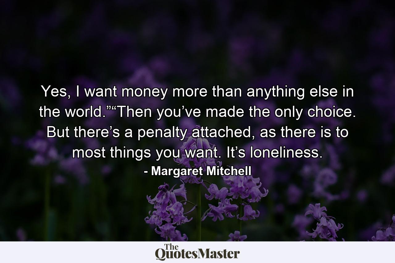 Yes, I want money more than anything else in the world.”“Then you’ve made the only choice. But there’s a penalty attached, as there is to most things you want. It’s loneliness. - Quote by Margaret Mitchell