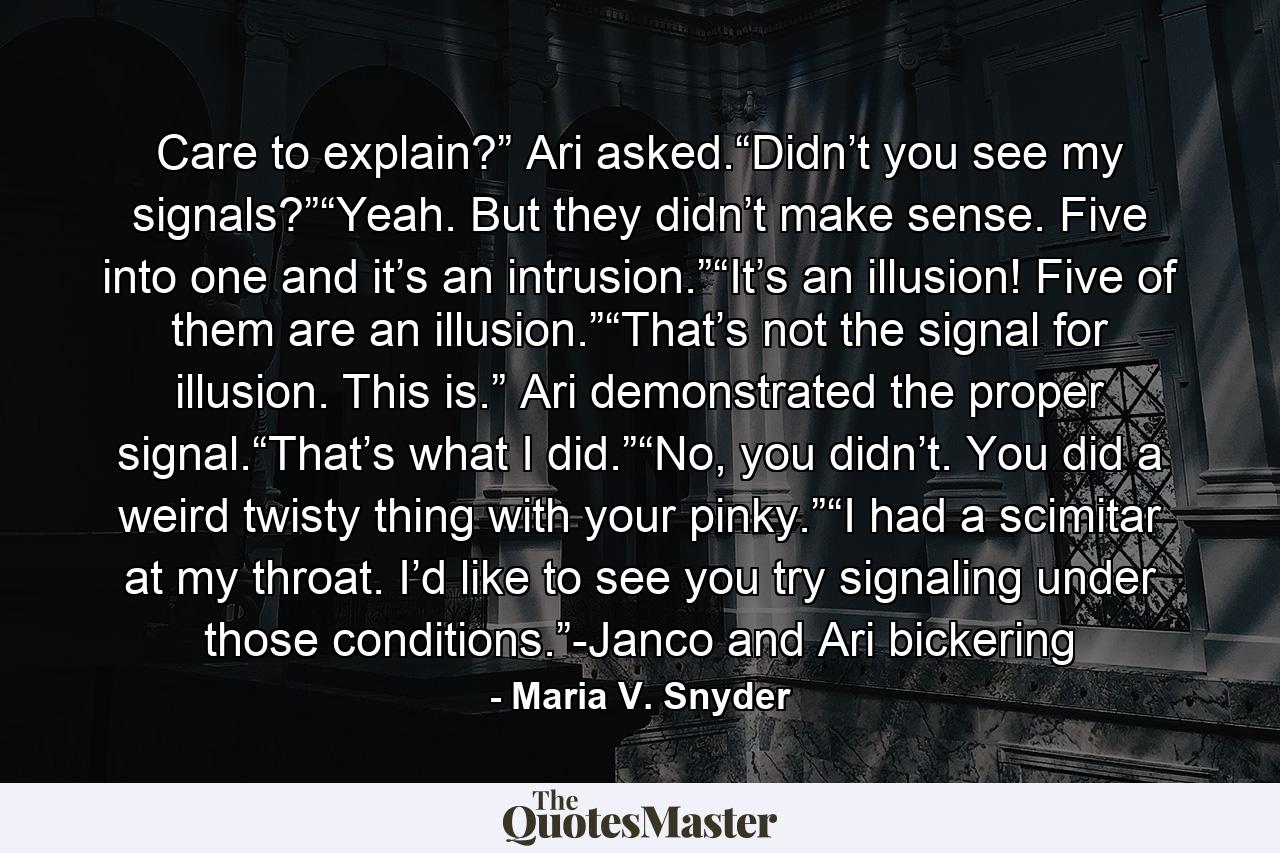 Care to explain?” Ari asked.“Didn’t you see my signals?”“Yeah. But they didn’t make sense. Five into one and it’s an intrusion.”“It’s an illusion! Five of them are an illusion.”“That’s not the signal for illusion. This is.” Ari demonstrated the proper signal.“That’s what I did.”“No, you didn’t. You did a weird twisty thing with your pinky.”“I had a scimitar at my throat. I’d like to see you try signaling under those conditions.”-Janco and Ari bickering - Quote by Maria V. Snyder