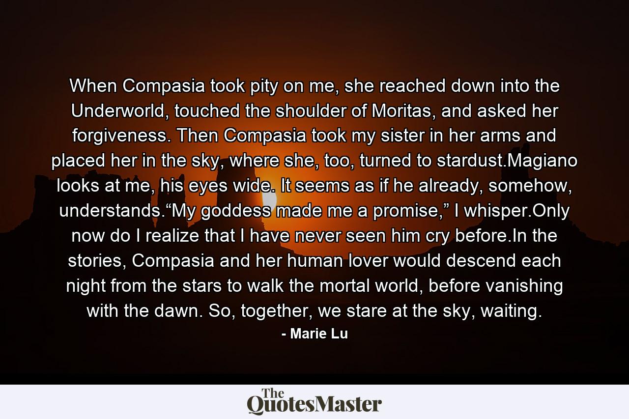 When Compasia took pity on me, she reached down into the Underworld, touched the shoulder of Moritas, and asked her forgiveness. Then Compasia took my sister in her arms and placed her in the sky, where she, too, turned to stardust.Magiano looks at me, his eyes wide. It seems as if he already, somehow, understands.“My goddess made me a promise,” I whisper.Only now do I realize that I have never seen him cry before.In the stories, Compasia and her human lover would descend each night from the stars to walk the mortal world, before vanishing with the dawn. So, together, we stare at the sky, waiting. - Quote by Marie Lu