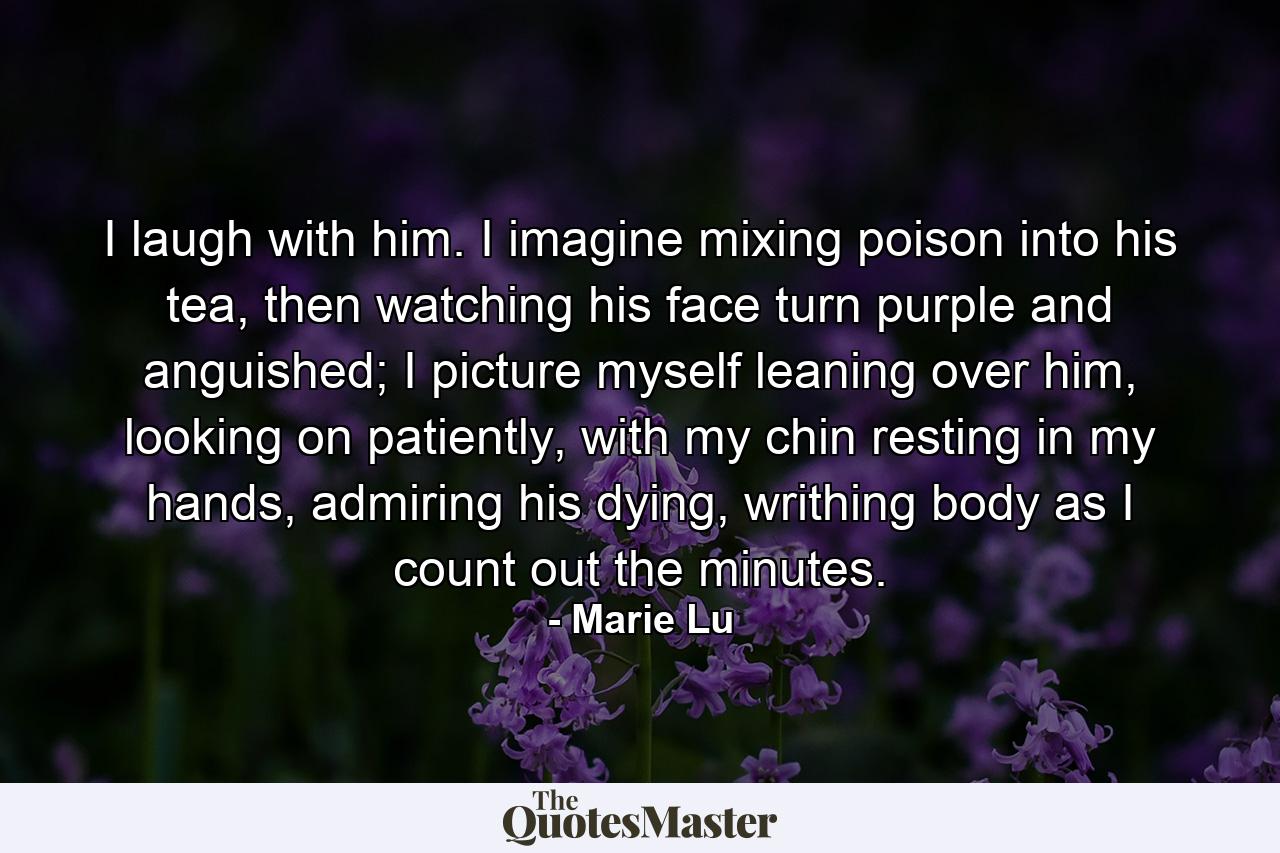 I laugh with him. I imagine mixing poison into his tea, then watching his face turn purple and anguished; I picture myself leaning over him, looking on patiently, with my chin resting in my hands, admiring his dying, writhing body as I count out the minutes. - Quote by Marie Lu