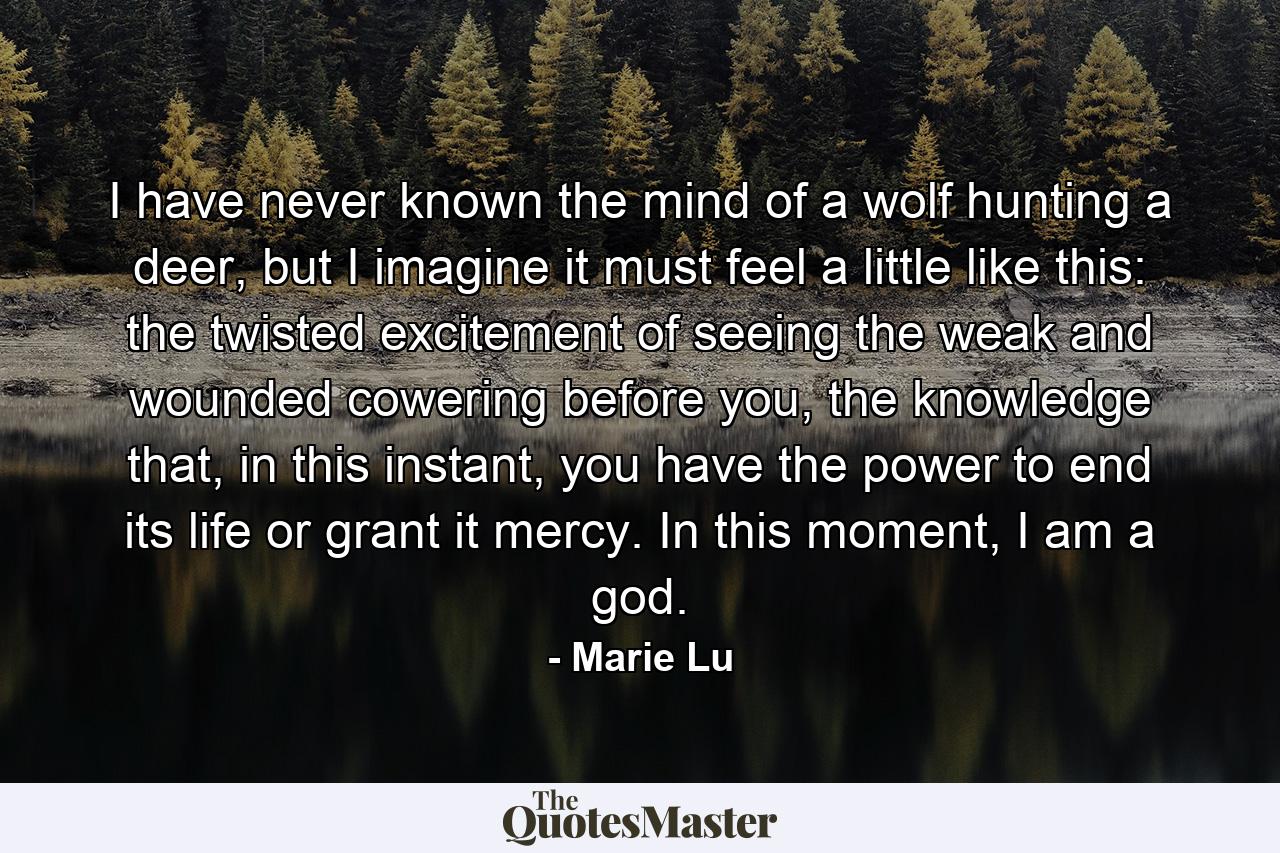 I have never known the mind of a wolf hunting a deer, but I imagine it must feel a little like this: the twisted excitement of seeing the weak and wounded cowering before you, the knowledge that, in this instant, you have the power to end its life or grant it mercy. In this moment, I am a god. - Quote by Marie Lu