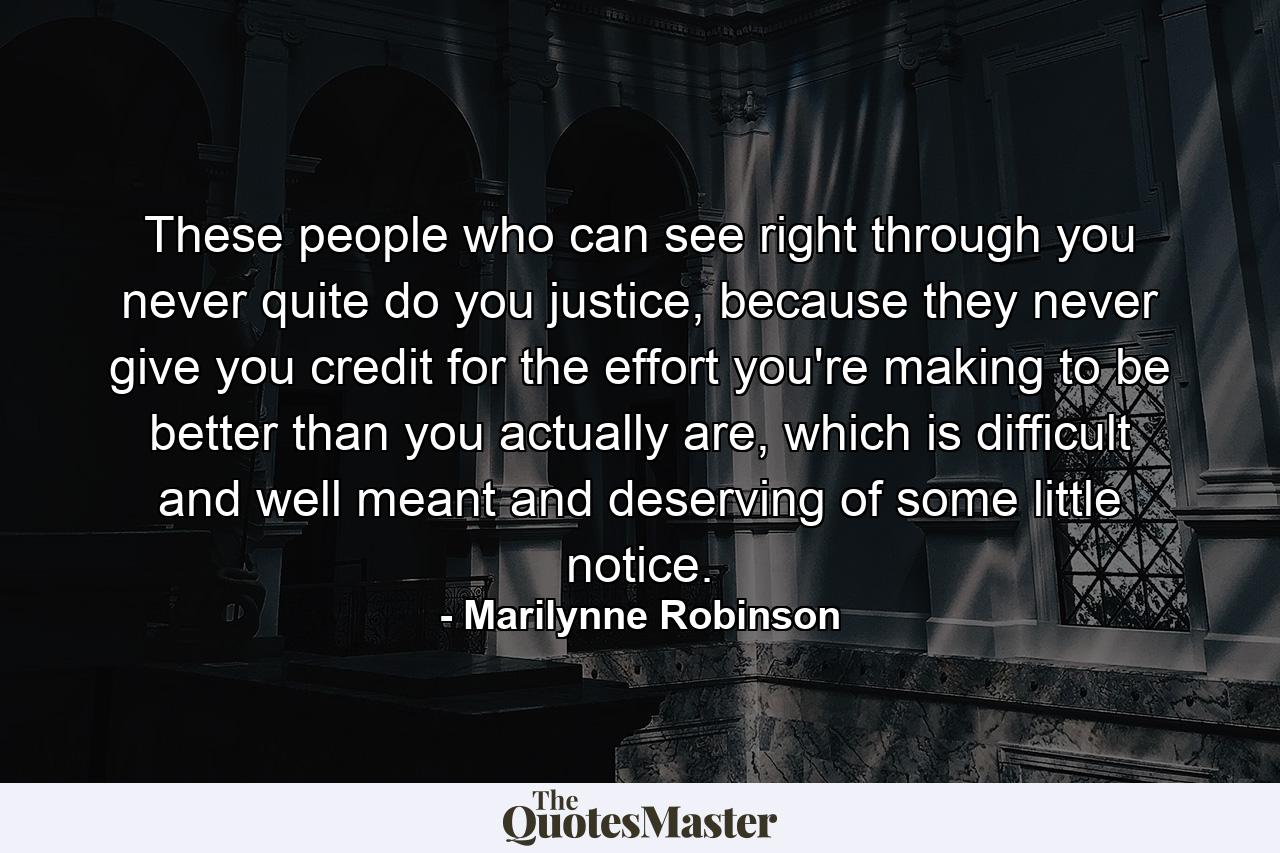 These people who can see right through you never quite do you justice, because they never give you credit for the effort you're making to be better than you actually are, which is difficult and well meant and deserving of some little notice. - Quote by Marilynne Robinson