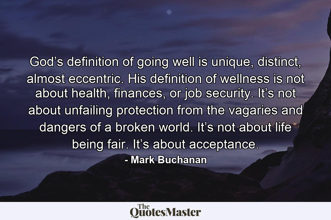 God’s definition of going well is unique, distinct, almost eccentric. His definition of wellness is not about health, finances, or job security. It’s not about unfailing protection from the vagaries and dangers of a broken world. It’s not about life being fair. It’s about acceptance. - Quote by Mark Buchanan