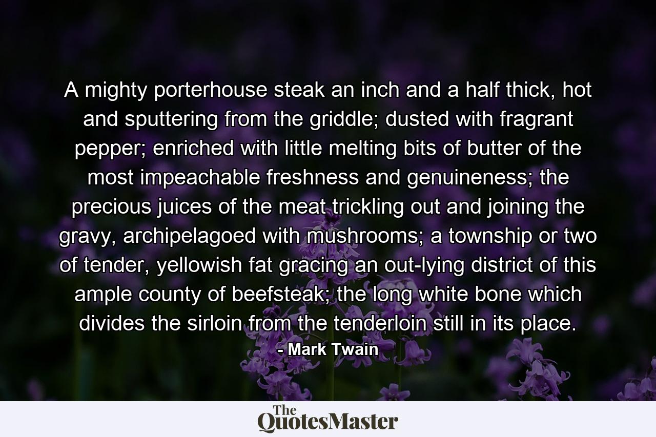 A mighty porterhouse steak an inch and a half thick, hot and sputtering from the griddle; dusted with fragrant pepper; enriched with little melting bits of butter of the most impeachable freshness and genuineness; the precious juices of the meat trickling out and joining the gravy, archipelagoed with mushrooms; a township or two of tender, yellowish fat gracing an out-lying district of this ample county of beefsteak; the long white bone which divides the sirloin from the tenderloin still in its place. - Quote by Mark Twain