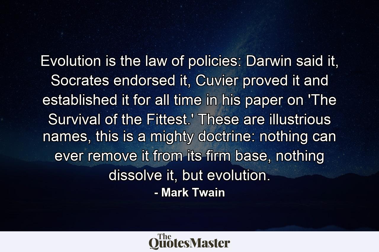 Evolution is the law of policies: Darwin said it, Socrates endorsed it, Cuvier proved it and established it for all time in his paper on 'The Survival of the Fittest.' These are illustrious names, this is a mighty doctrine: nothing can ever remove it from its firm base, nothing dissolve it, but evolution. - Quote by Mark Twain