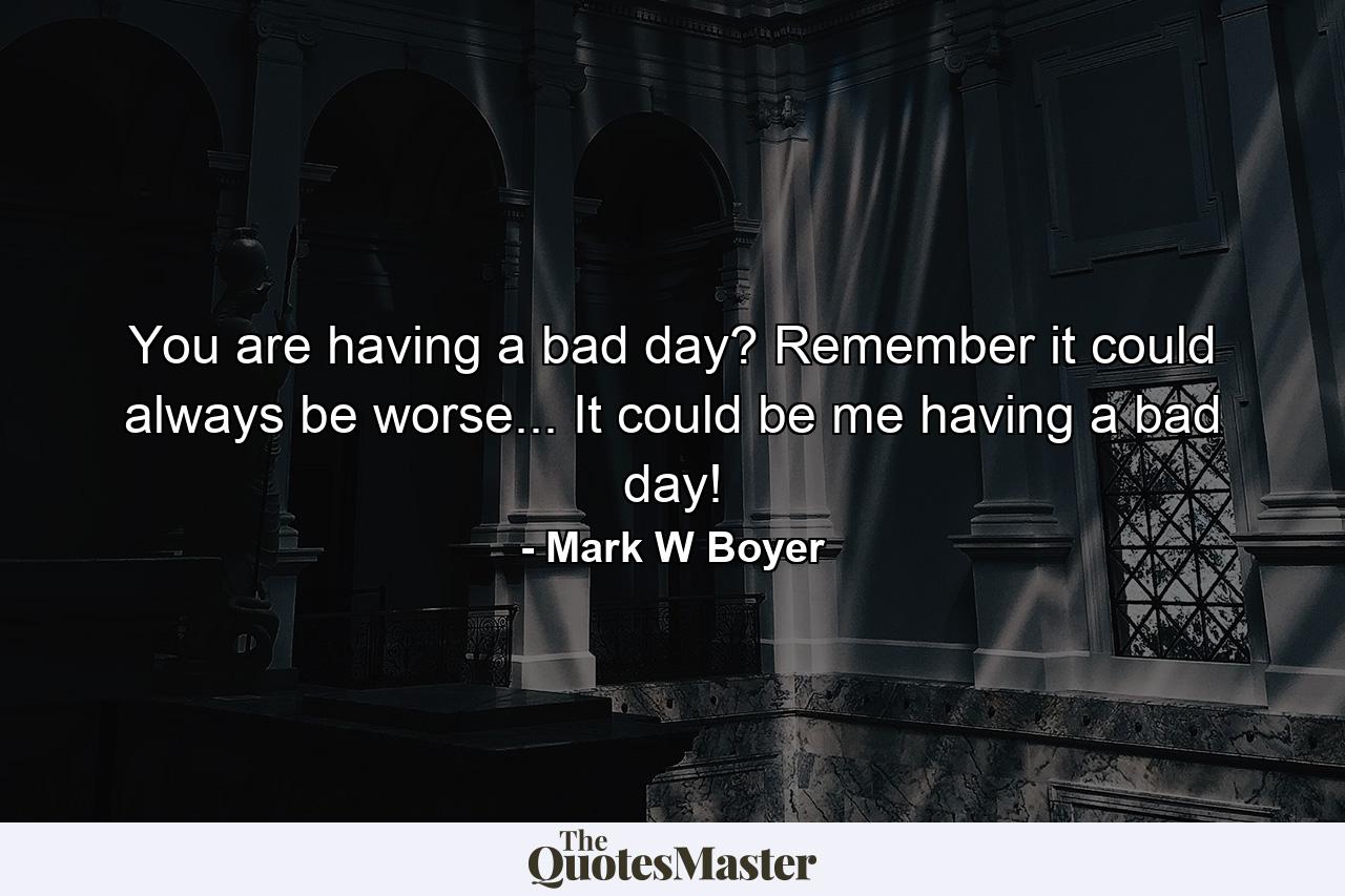 You are having a bad day? Remember it could always be worse... It could be me having a bad day! - Quote by Mark W Boyer