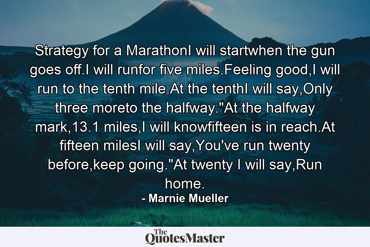 Strategy for a MarathonI will startwhen the gun goes off.I will runfor five miles.Feeling good,I will run to the tenth mile.At the tenthI will say,Only three moreto the halfway.