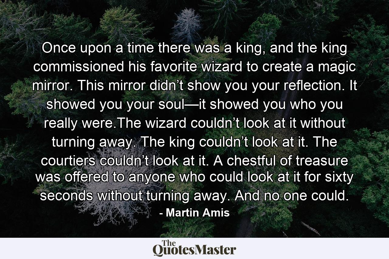 Once upon a time there was a king, and the king commissioned his favorite wizard to create a magic mirror. This mirror didn’t show you your reflection. It showed you your soul—it showed you who you really were.The wizard couldn’t look at it without turning away. The king couldn’t look at it. The courtiers couldn’t look at it. A chestful of treasure was offered to anyone who could look at it for sixty seconds without turning away. And no one could. - Quote by Martin Amis