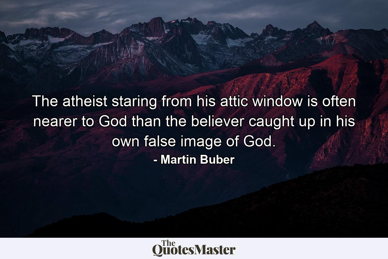 The atheist staring from his attic window is often nearer to God than the believer caught up in his own false image of God. - Quote by Martin Buber