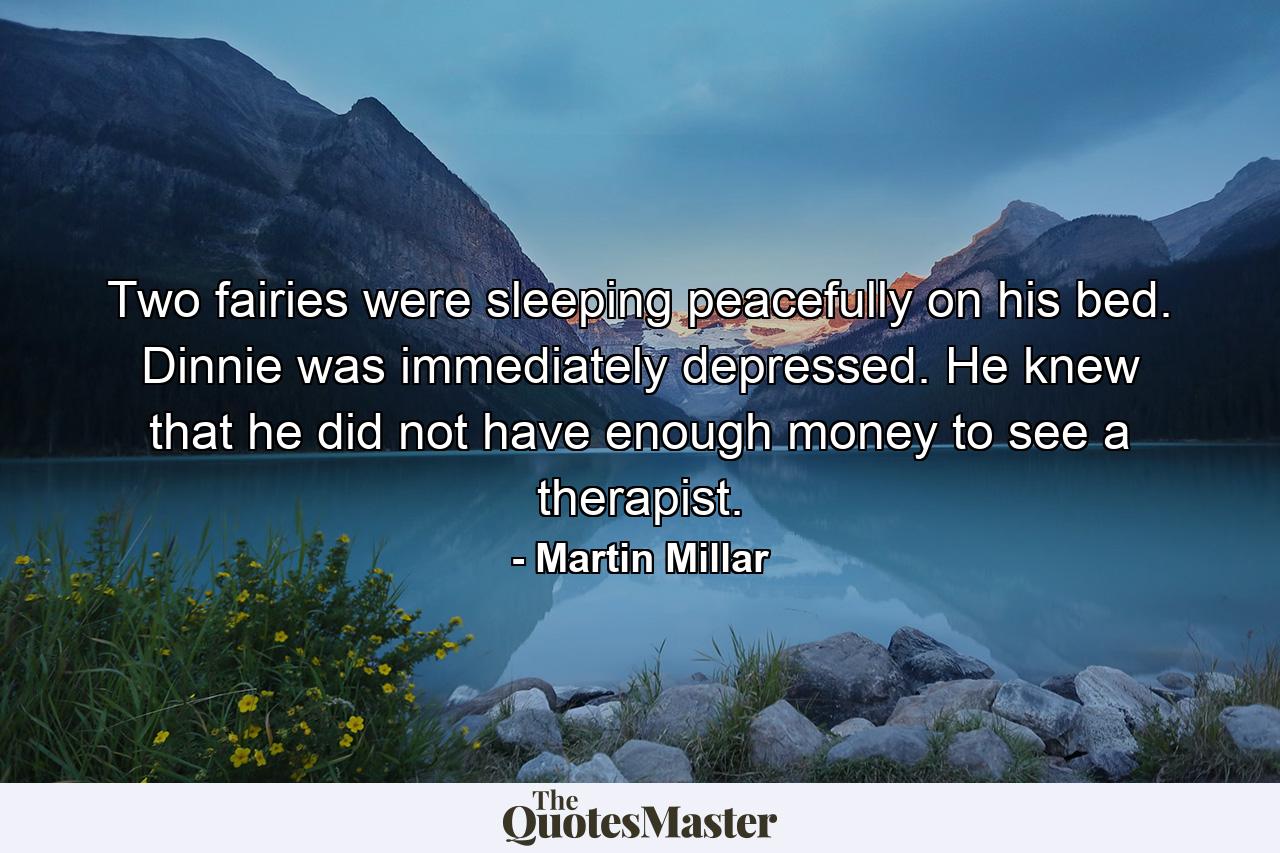 Two fairies were sleeping peacefully on his bed. Dinnie was immediately depressed. He knew that he did not have enough money to see a therapist. - Quote by Martin Millar