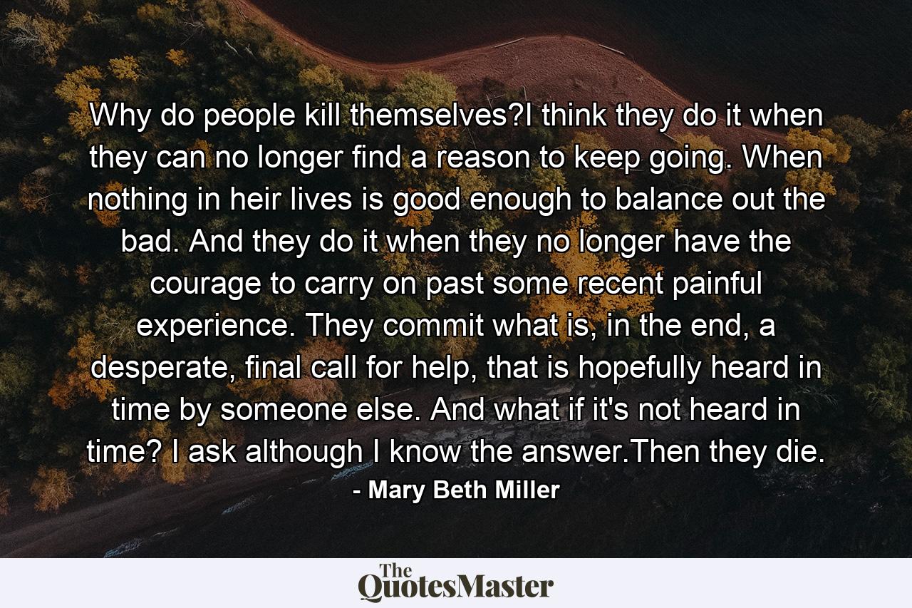 Why do people kill themselves?I think they do it when they can no longer find a reason to keep going. When nothing in heir lives is good enough to balance out the bad. And they do it when they no longer have the courage to carry on past some recent painful experience. They commit what is, in the end, a desperate, final call for help, that is hopefully heard in time by someone else. And what if it's not heard in time? I ask although I know the answer.Then they die. - Quote by Mary Beth Miller