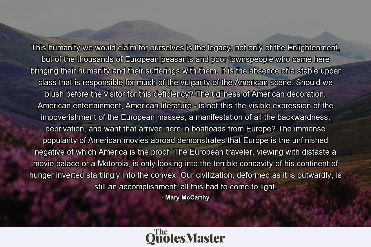 This humanity we would claim for ourselves is the legacy, not only of the Enlightenment, but of the thousands of European peasants and poor townspeople who came here bringing their humanity and their sufferings with them. It is the absence of a stable upper class that is responsible for much of the vulgarity of the American scene. Should we blush before the visitor for this deficiency? The ugliness of American decoration, American entertainment, American literature - is not this the visible expression of the impoverishment of the European masses, a manifestation of all the backwardness, deprivation, and want that arrived here in boatloads from Europe? The immense popularity of American movies abroad demonstrates that Europe is the unfinished negative of which America is the proof. The European traveler, viewing with distaste a movie palace or a Motorola, is only looking into the terrible concavity of his continent of hunger inverted startlingly into the convex. Our civilization, deformed as it is outwardly, is still an accomplishment; all this had to come to light. - Quote by Mary McCarthy