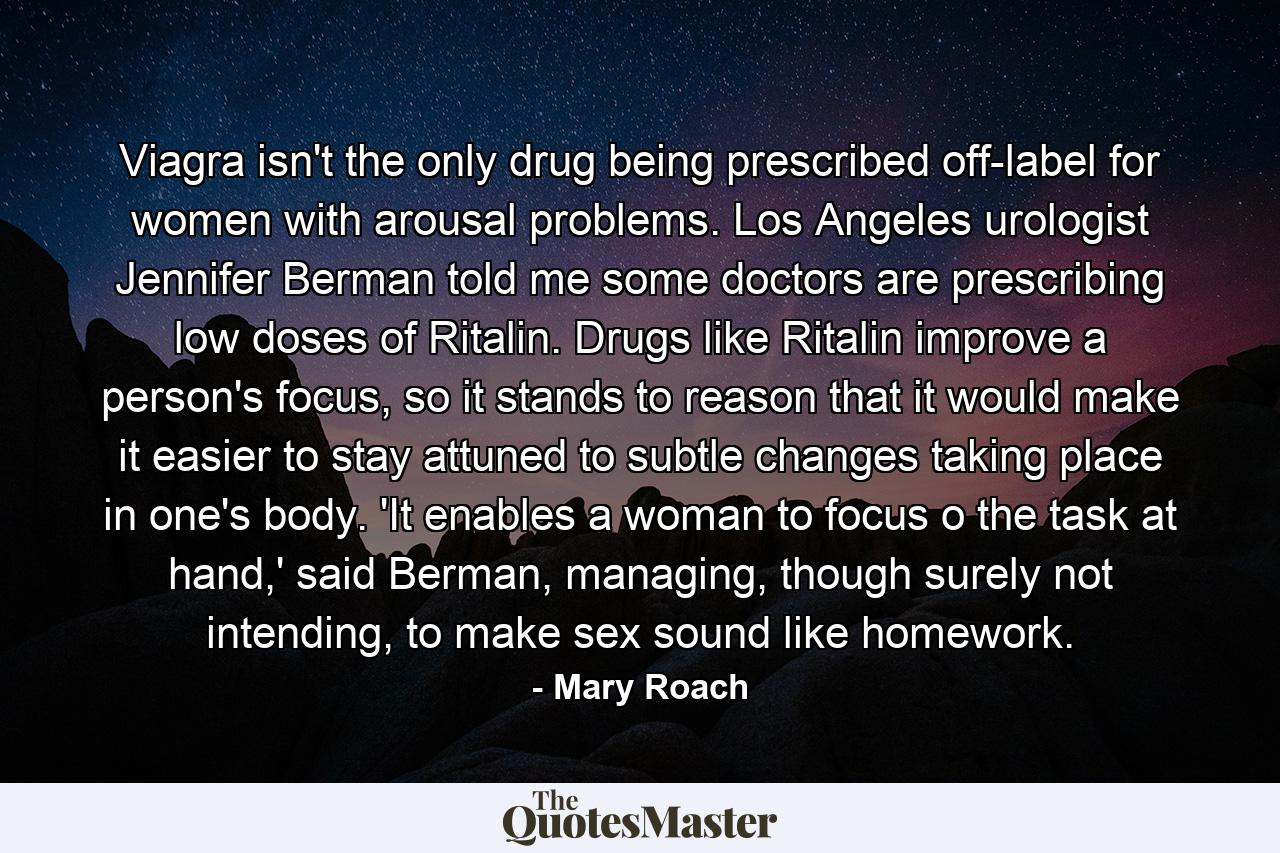 Viagra isn't the only drug being prescribed off-label for women with arousal problems. Los Angeles urologist Jennifer Berman told me some doctors are prescribing low doses of Ritalin. Drugs like Ritalin improve a person's focus, so it stands to reason that it would make it easier to stay attuned to subtle changes taking place in one's body. 'It enables a woman to focus o the task at hand,' said Berman, managing, though surely not intending, to make sex sound like homework. - Quote by Mary Roach