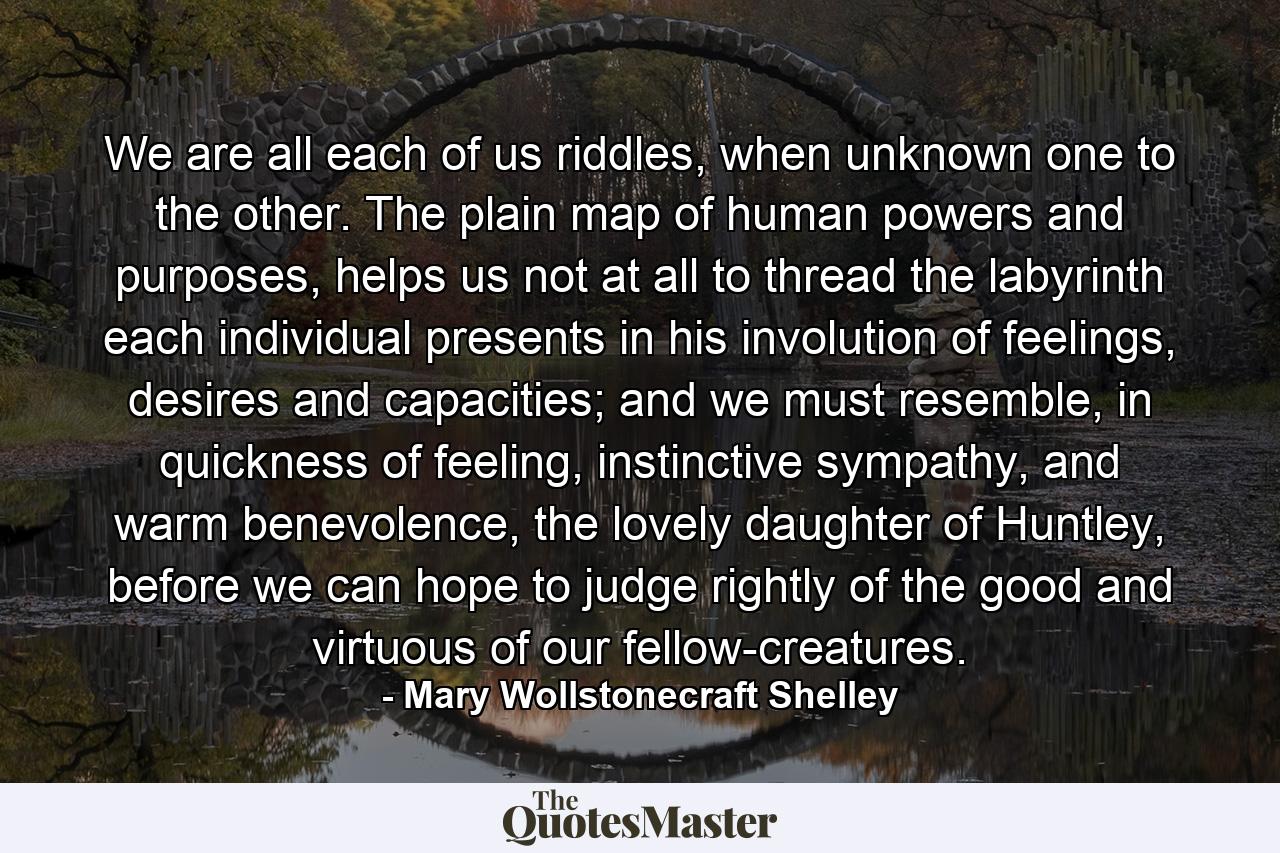 We are all each of us riddles, when unknown one to the other. The plain map of human powers and purposes, helps us not at all to thread the labyrinth each individual presents in his involution of feelings, desires and capacities; and we must resemble, in quickness of feeling, instinctive sympathy, and warm benevolence, the lovely daughter of Huntley, before we can hope to judge rightly of the good and virtuous of our fellow-creatures. - Quote by Mary Wollstonecraft Shelley