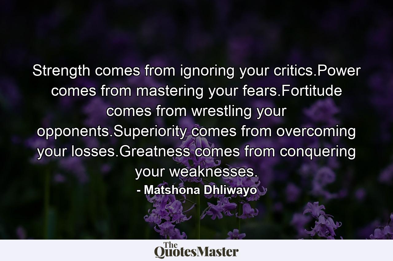 Strength comes from ignoring your critics.Power comes from mastering your fears.Fortitude comes from wrestling your opponents.Superiority comes from overcoming your losses.Greatness comes from conquering your weaknesses. - Quote by Matshona Dhliwayo