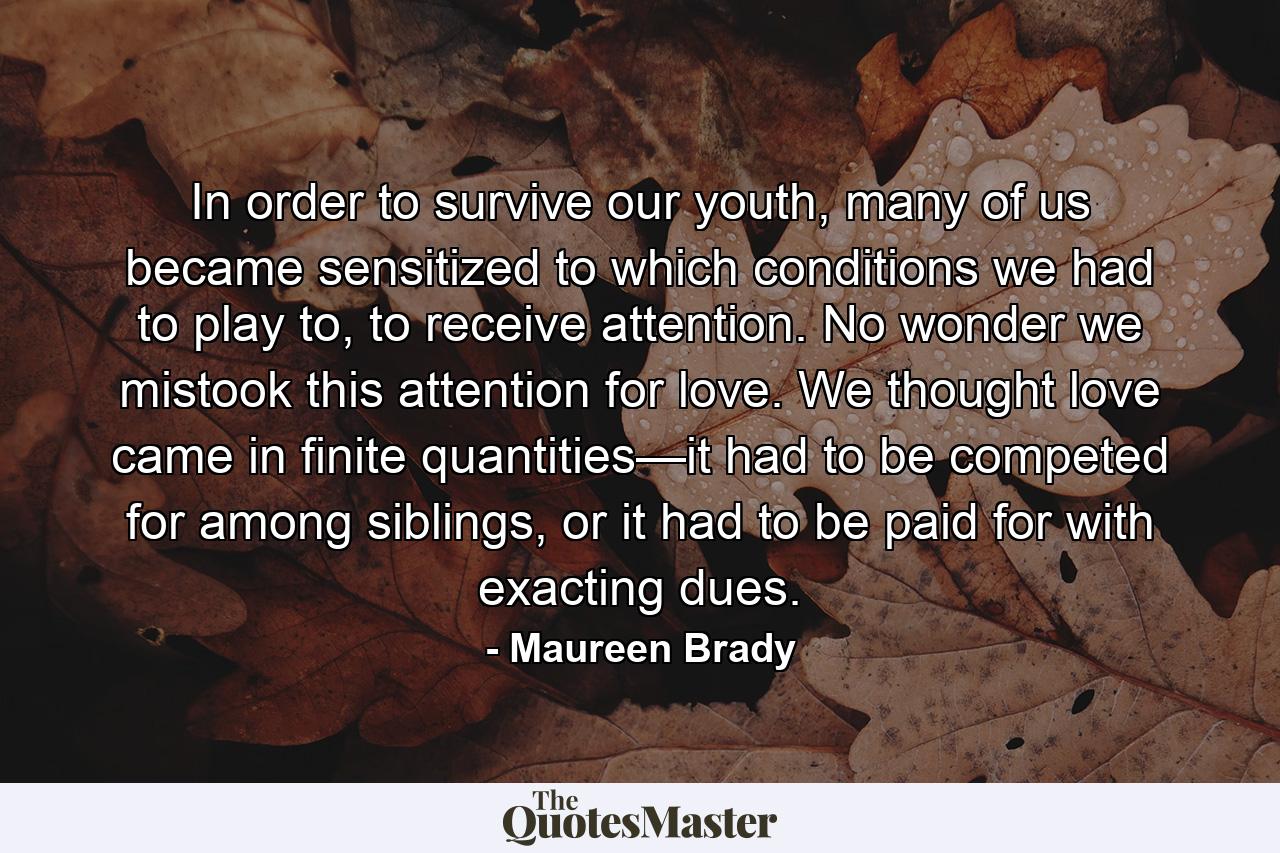 In order to survive our youth, many of us became sensitized to which conditions we had to play to, to receive attention. No wonder we mistook this attention for love. We thought love came in finite quantities—it had to be competed for among siblings, or it had to be paid for with exacting dues. - Quote by Maureen Brady