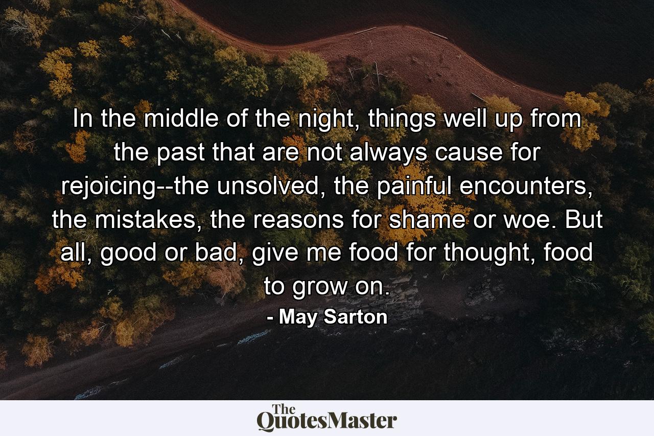 In the middle of the night, things well up from the past that are not always cause for rejoicing--the unsolved, the painful encounters, the mistakes, the reasons for shame or woe. But all, good or bad, give me food for thought, food to grow on. - Quote by May Sarton