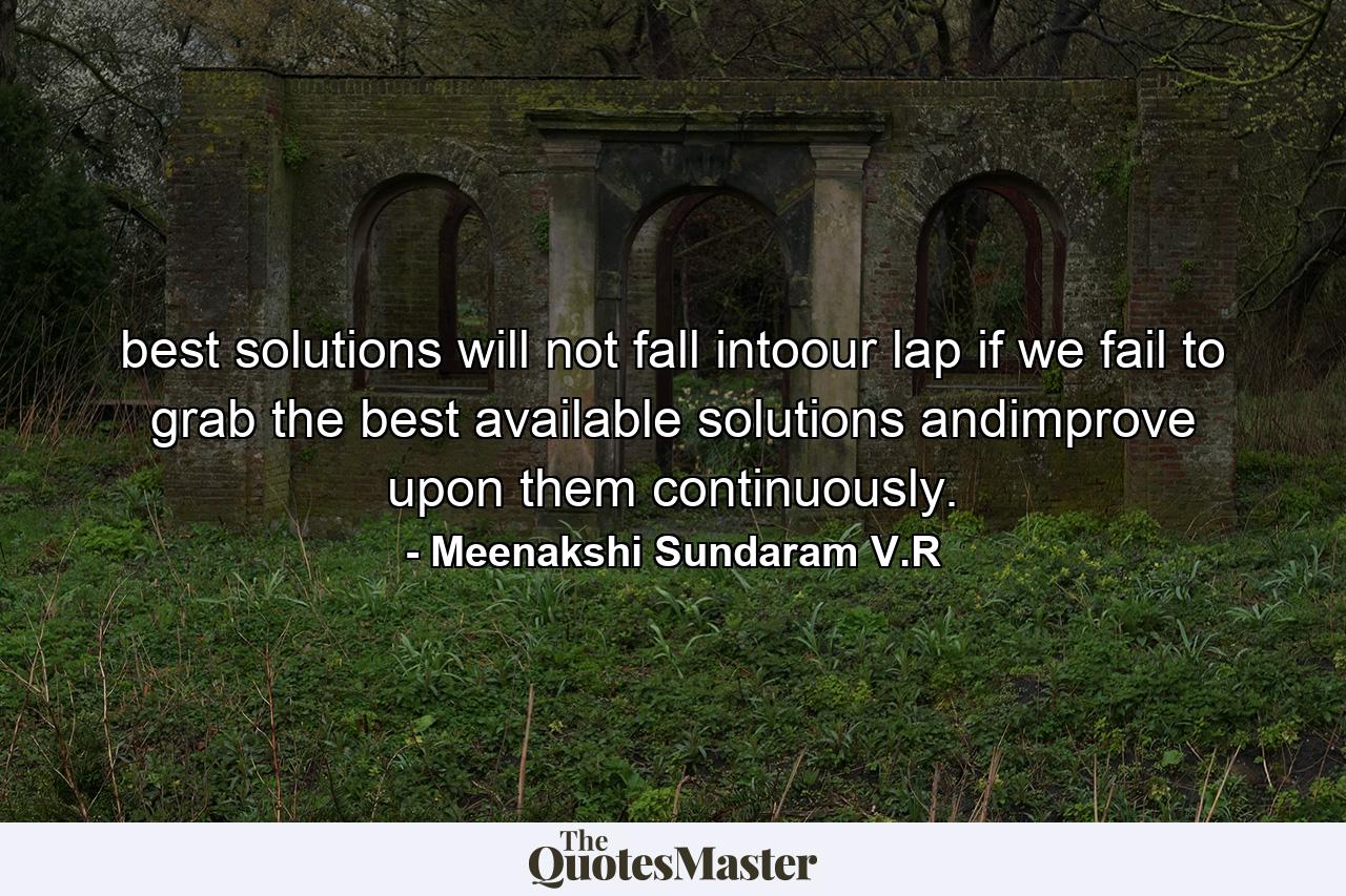 best solutions will not fall intoour lap if we fail to grab the best available solutions andimprove upon them continuously. - Quote by Meenakshi Sundaram V.R