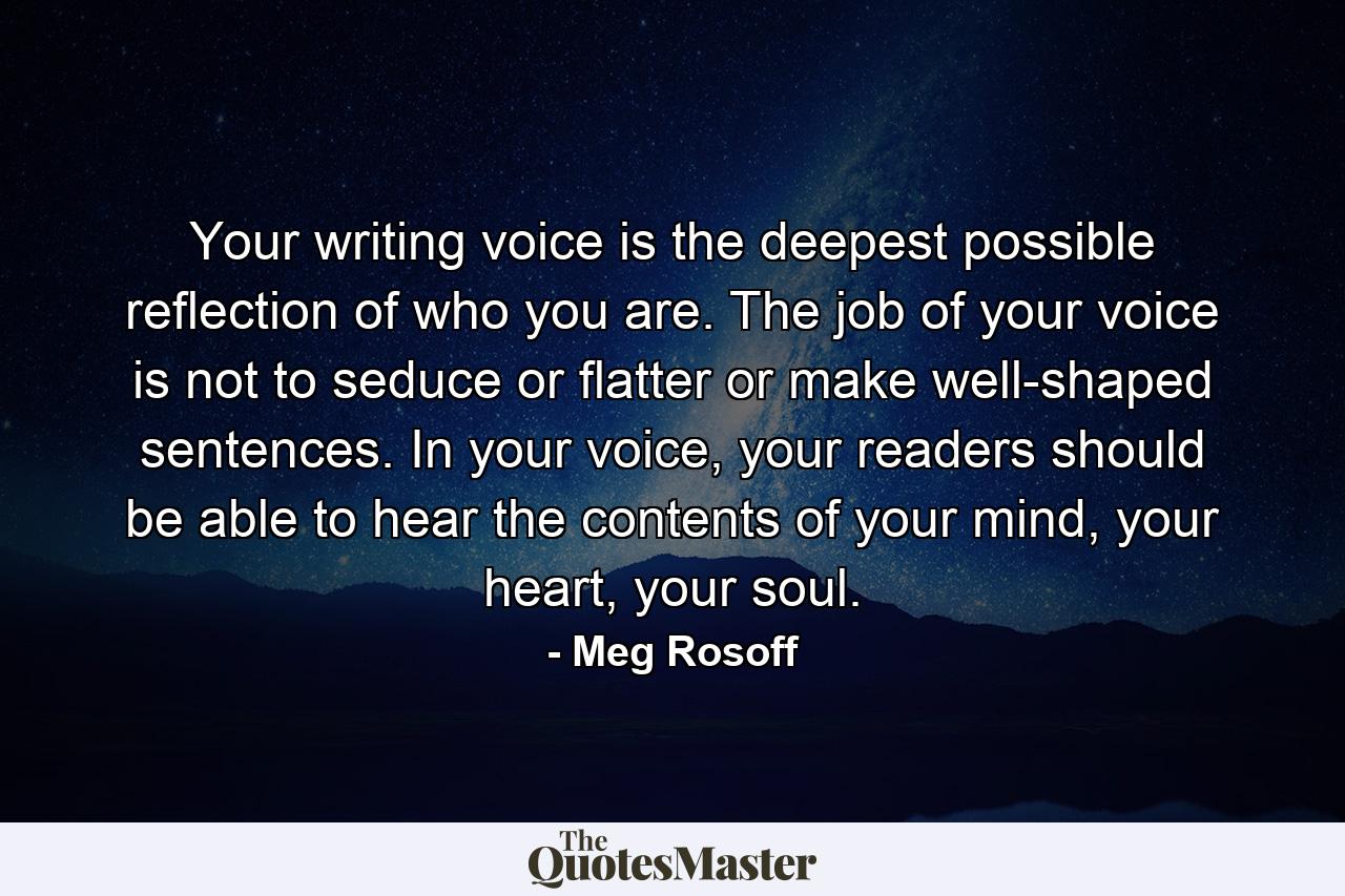 Your writing voice is the deepest possible reflection of who you are. The job of your voice is not to seduce or flatter or make well-shaped sentences. In your voice, your readers should be able to hear the contents of your mind, your heart, your soul. - Quote by Meg Rosoff