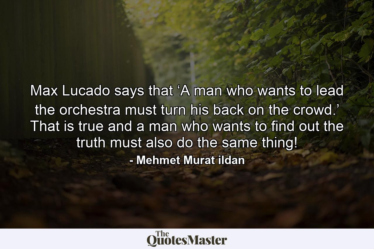 Max Lucado says that ‘A man who wants to lead the orchestra must turn his back on the crowd.’ That is true and a man who wants to find out the truth must also do the same thing! - Quote by Mehmet Murat ildan