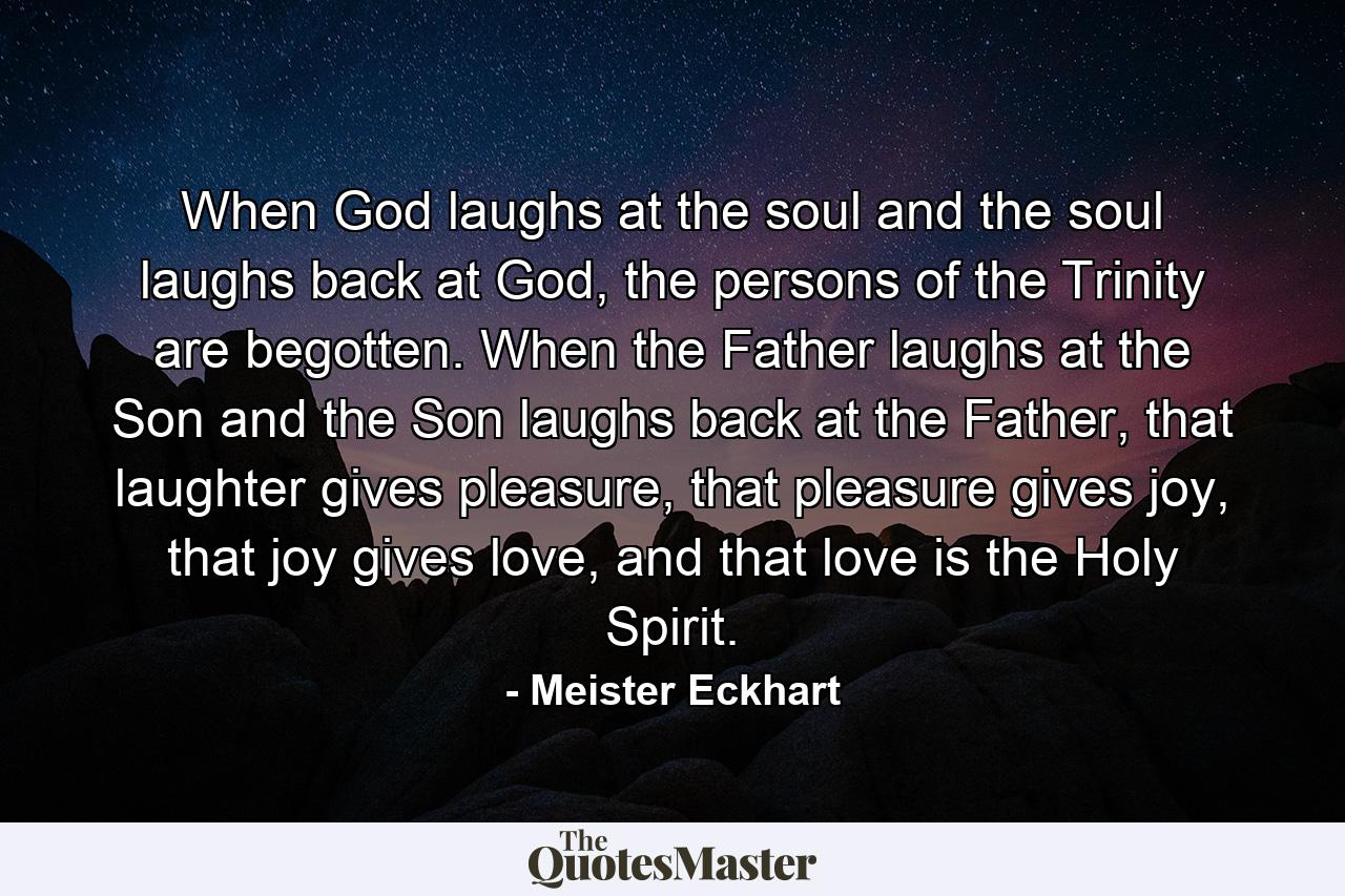 When God laughs at the soul and the soul laughs back at God, the persons of the Trinity are begotten. When the Father laughs at the Son and the Son laughs back at the Father, that laughter gives pleasure, that pleasure gives joy, that joy gives love, and that love is the Holy Spirit. - Quote by Meister Eckhart